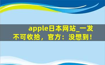 apple日本网站_一发不可收拾，官方：没想到！